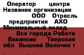 Оператор Call-центра › Название организации ­ Call-Telecom, ООО › Отрасль предприятия ­ АХО › Минимальный оклад ­ 45 000 - Все города Работа » Вакансии   . Тверская обл.,Вышний Волочек г.
